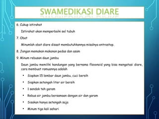 6. Cukup istirahat
Istirahat akan memperbaiki sel tubuh
7. Obat
Minumlah obat diare disaat membutuhkannya misalnya entrostop.
8. Jangan memakan makanan pedas dan asam
9. Minum rebusan daun jambu
Daun jambu memiliki kandungan yang bernama flavonoid yang bisa mengatasi diare,
cara membuat ramuannya adalah
• Siapkan 15 lembar daun jambu, cuci bersih
• Siapkan setengah liter air bersih
• 1 sendok teh garam
• Rebus air jambu bersamaan dengan air dan garam
• Sisakan hanya setengah saja
• Minum tiga kali sehari
SWAMEDIKASI DIARE
 