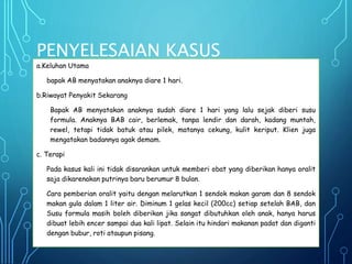 PENYELESAIAN KASUS
a.Keluhan Utama
bapak AB menyatakan anaknya diare 1 hari.
b.Riwayat Penyakit Sekarang
Bapak AB menyatakan anaknya sudah diare 1 hari yang lalu sejak diberi susu
formula. Anaknya BAB cair, berlemak, tanpa lendir dan darah, kadang muntah,
rewel, tetapi tidak batuk atau pilek, matanya cekung, kulit keriput. Klien juga
mengatakan badannya agak demam.
c. Terapi
Pada kasus kali ini tidak disarankan untuk memberi obat yang diberikan hanya oralit
saja dikarenakan putrinya baru berumur 8 bulan.
Cara pemberian oralit yaitu dengan melarutkan 1 sendok makan garam dan 8 sendok
makan gula dalam 1 liter air. Diminum 1 gelas kecil (200cc) setiap setelah BAB, dan
Susu formula masih boleh diberikan jika sangat dibutuhkan oleh anak, hanya harus
dibuat lebih encer sampai dua kali lipat. Selain itu hindari makanan padat dan diganti
dengan bubur, roti ataupun pisang.
 