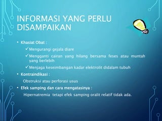 INFORMASI YANG PERLU
DISAMPAIKAN
• Khasiat Obat :
Mengurangi gejala diare
Mengganti cairan yang hilang bersama feses atau muntah
yang berlebih
Menjaga keseimbangan kadar elektrolit didalam tubuh
• Kontraindikasi :
Obstruksi atau perforasi usus
• Efek samping dan cara mengatasinya :
Hipernatremia tetapi efek samping oralit relatif tidak ada.
 