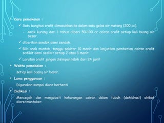 • Cara pemakaian :
 Satu bungkus oralit dimasukkan ke dalam satu gelas air matang (200 cc).
- Anak kurang dari 1 tahun diberi 50-100 cc cairan oralit setiap kali buang air
besar.
 diberikan sendok demi sendok.
 Bila anak muntah, tunggu sekitar 10 menit dan lanjutkan pemberian cairan oralit
sedikit demi sedikit setiap 2 atau 3 menit.
 Larutan oralit jangan disimpan lebih dari 24 jam!!
• Waktu pemakaian :
setiap kali buang air besar.
• Lama penggunaan :
Digunakan sampai diare berhenti
• Indikasi :
Mencegah dan mengobati kekurangan cairan dalam tubuh (dehidrasi) akibat
diare/muntaber.
 