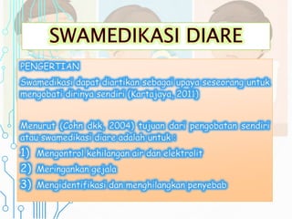 PENGERTIAN
Swamedikasi dapat diartikan sebagai upaya seseorang untuk
mengobati dirinya sendiri (Kartajaya, 2011)
Menurut (Cohn dkk, 2004) tujuan dari pengobatan sendiri
atau swamedikasi diare adalah untuk :
1) Mengontrol kehilangan air dan elektrolit
2) Meringankan gejala
3) Mengidentifikasi dan menghilangkan penyebab
 