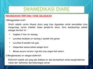 SWAMEDIKASI DIARE
PENANGANAN PERTAMA YANG DILAKUKAN
1.Menggunakan oralit
Oralit adalah cairan khusus diare yang bisa digunakan untuk meredakan atau
mengurangi cairan didalam feses penderita diare. Cara membuatnya adalah
sebagai berikut ini :
• Siapkan 1 liter air matang
• Larutkan kedalam air matang 1 sendok teh garam
• Larutkan 8 sendok teh gula
• Campurkan semua bahan sampai larut
• Minum secara teratur tiga kali atau empat kali sehari
2.Mengkonsumsi air dengan elektrolit
Elektrolit adalah zat yang ada didalam air dan bermanfaat untuk menghindarkan
tubuh dari dehidrasi dan kekurangan cairan
 
