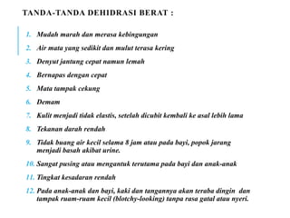 TANDA-TANDA DEHIDRASI BERAT :
1. Mudah marah dan merasa kebingungan
2. Air mata yang sedikit dan mulut terasa kering
3. Denyut jantung cepat namun lemah
4. Bernapas dengan cepat
5. Mata tampak cekung
6. Demam
7. Kulit menjadi tidak elastis, setelah dicubit kembali ke asal lebih lama
8. Tekanan darah rendah
9. Tidak buang air kecil selama 8 jam atau pada bayi, popok jarang
menjadi basah akibat urine.
10. Sangat pusing atau mengantuk terutama pada bayi dan anak-anak
11. Tingkat kesadaran rendah
12. Pada anak-anak dan bayi, kaki dan tangannya akan teraba dingin dan
tampak ruam-ruam kecil (blotchy-looking) tanpa rasa gatal atau nyeri.
 