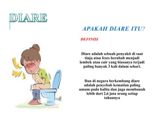 APAKAH DIARE ITU?
DEFINISI
Diare adalah sebuah penyakit di saat
tinja atau feses berubah menjadi
lembek atau cair yang biasanya terjadi
paling banyak 3 kali dalam sehari.
Dan di negara berkembang diare
adalah penyebab kematian paling
umum pada balita dan juga membunuh
lebih dari 2,6 juta orang setiap
tahunnya
 