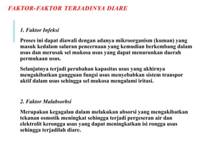 FAKTOR-FAKTOR TERJADINYA DIARE
1. Faktor Infeksi
Proses ini dapat diawali dengan adanya mikroorganism (kuman) yang
masuk kedalam saluran pencernaan yang kemudian berkembang dalam
usus dan merusak sel mukosa usus yang dapat menurunkan daerah
permukaan usus.
Selanjutnya terjadi perubahan kapasitas usus yang akhirnya
mengakibatkan gangguan fungsi usus menyebabkan sistem transpor
aktif dalam usus sehingga sel mukosa mengalami iritasi.
2. Faktor Malabsorbsi
Merupakan kegagalan dalam melakukan absorsi yang mengakibatkan
tekanan osmotik meningkat sehingga terjadi pergeseran air dan
elektrolit kerongga usus yang dapat meningkatkan isi rongga usus
sehingga terjadilah diare.
 