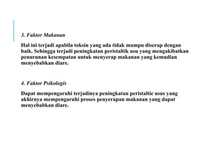 3. Faktor Makanan
Hal ini terjadi apabila toksin yang ada tidak mampu diserap dengan
baik. Sehingga terjadi peningkatan peristaltik usu yang mengakibatkan
penurunan kesempatan untuk menyerap makanan yang kemudian
menyebabkan diare.
4. Faktor Psikologis
Dapat mempengaruhi terjadinya peningkatan peristaltic usus yang
akhirnya mempengaruhi proses penyerapan makanan yang dapat
menyebabkan diare.
 