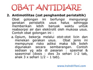 2. Antimotilitas (zat penghambat peristaltik)
Obat golongan ini berfungsi mengurangi
gerakan peristaltik usus halus sehingga
memberikan lebih banyak waktu untuk
reabsorpsi air dan elektrolit oleh mukosa usus.
Contoh obat golongan ini :
a. Opium, bekerja melalui otot-otot licin dan
menekan gerakan usus. Obat jenis ini
mempunyai risko adiksi maka tdk boleh
digunakan secara sembarangan. Contoh
sediaan yg ada di pasaran : spasmal &
spasminal (dosis : dws 3x sehari 1-2 tab,
anak 3 x sehari 1/2 – 1 tab).
www.IraIndriYani.com
 