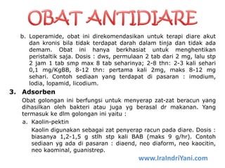 b. Loperamide, obat ini direkomendasikan untuk terapi diare akut
dan kronis bila tidak terdapat darah dalam tinja dan tidak ada
demam. Obat ini hanya berkhasiat untuk menghentikan
peristaltik saja. Dosis : dws, permulaan 2 tab dari 2 mg, lalu stp
2 jam 1 tab smp max 8 tab seharinya; 2-8 thn: 2-3 kali sehari
0,1 mg/KgBB, 8-12 thn: pertama kali 2mg, maks 8-12 mg
sehari. Contoh sediaan yang terdapat di pasaran : imodium,
lodia, lopamid, licodium.
3. Adsorben
Obat golongan ini berfungsi untuk menyerap zat-zat beracun yang
dihasilkan oleh bakteri atau juga yg berasal dr makanan. Yang
termasuk ke dlm golongan ini yaitu :
a. Kaolin-pektin
Kaolin digunakan sebagai zat penyerap racun pada diare. Dosis :
biasanya 1,2-1,5 g stlh stp kali BAB (maks 9 g/hr). Contoh
sediaan yg ada di pasaran : diaend, neo diaform, neo kaocitin,
neo kaominal, guanistrep.
www.IraIndriYani.com
 