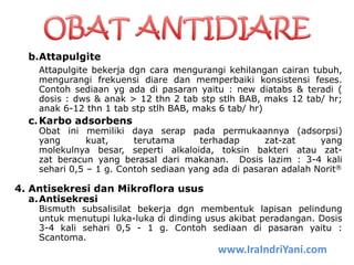 b.Attapulgite
Attapulgite bekerja dgn cara mengurangi kehilangan cairan tubuh,
mengurangi frekuensi diare dan memperbaiki konsistensi feses.
Contoh sediaan yg ada di pasaran yaitu : new diatabs & teradi (
dosis : dws & anak > 12 thn 2 tab stp stlh BAB, maks 12 tab/ hr;
anak 6-12 thn 1 tab stp stlh BAB, maks 6 tab/ hr)
c.Karbo adsorbens
Obat ini memiliki daya serap pada permukaannya (adsorpsi)
yang kuat, terutama terhadap zat-zat yang
molekulnya besar, seperti alkaloida, toksin bakteri atau zat-
zat beracun yang berasal dari makanan. Dosis lazim : 3-4 kali
sehari 0,5 – 1 g. Contoh sediaan yang ada di pasaran adalah Norit®
4. Antisekresi dan Mikroflora usus
a.Antisekresi
Bismuth subsalisilat bekerja dgn membentuk lapisan pelindung
untuk menutupi luka-luka di dinding usus akibat peradangan. Dosis
3-4 kali sehari 0,5 - 1 g. Contoh sediaan di pasaran yaitu :
Scantoma.
www.IraIndriYani.com
 