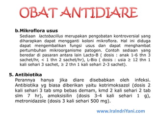 b.Mikroflora usus
Sediaan lactobacillus merupakan pengobatan kontroversial yang
diharapkan dapat mengganti koloni mikroflora. Hal ini diduga
dapat mengembalikan fungsi usus dan dapat menghambat
pertumbuhan mikroorganisme patogen. Contoh sediaan yang
beredar di pasaran antara lain Lacto-B ( dosis : anak 1-6 thn 3
sachet/hr, < 1 thn 2 sachet/hr), L-Bio ( dosis : usia ≥ 12 thn 1
kali sehari 3 sachet, ≥ 2 thn 1 kali sehari 2-3 sachet).
5. Antibiotika
Perannya hanya jika diare disebabkan oleh infeksi.
Antibiotika yg biasa diberikan yaitu kotrimoksazol (dosis 2
kali sehari 3 tab smp bebas demam, kmd 2 kali sehari 2 tab
slm 7 hr), amoksisilin (dosis 3-4 kali sehari 1 g),
metronidazole (dosis 3 kali sehari 500 mg).
www.IraIndriYani.com
 