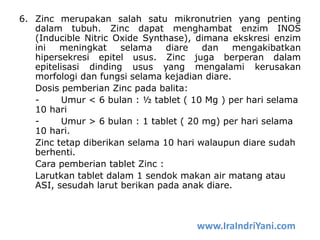 6. Zinc merupakan salah satu mikronutrien yang penting
dalam tubuh. Zinc dapat menghambat enzim INOS
(Inducible Nitric Oxide Synthase), dimana ekskresi enzim
ini meningkat selama diare dan mengakibatkan
hipersekresi epitel usus. Zinc juga berperan dalam
epitelisasi dinding usus yang mengalami kerusakan
morfologi dan fungsi selama kejadian diare.
Dosis pemberian Zinc pada balita:
- Umur < 6 bulan : ½ tablet ( 10 Mg ) per hari selama
10 hari
- Umur > 6 bulan : 1 tablet ( 20 mg) per hari selama
10 hari.
Zinc tetap diberikan selama 10 hari walaupun diare sudah
berhenti.
Cara pemberian tablet Zinc :
Larutkan tablet dalam 1 sendok makan air matang atau
ASI, sesudah larut berikan pada anak diare.
www.IraIndriYani.com
 