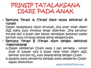 PRINSIP TATALAKSANA
DIARE PADA ANAK
• Rencana Terapi A (Terapi diare tanpa dehidrasi di
rumah)
Dalam tatalaksana diare dirumah, jika anak tidak diberi
ASI maka susu formula tetap diberikan. Jika berumur
kurang dari 6 bulan dan belum mendapat makanan padat
berikan susu formula selang seling denganOralit.
• Rencana Terapi B (Terapi diare dengan dehidrasi
ringan/sedang)
a.Dalam pemberian Oralit pada 3 jam pertama : untuk
anak di bawah usia 6 bulan yang tidak diberi ASI,
berikan 100-200 mL susu selang-seling dengan Oralit.
b.Apabila mata penderita sembab maka pemberian Oralit
dapat dihentikan.
www.IraIndriYani.com
 
