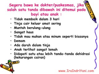 Segera bawa ke dokter/puskesmas, jika
salah satu tanda dibawah ini ditemui pada
bayi atau anak :
• Tidak membaik dalam 3 hari
• Tinja cair keluar amat sering
• Muntah berulang-ulang
• Sangat haus
• Tidak mau makan atau minum seperti biasanya
• Demam
• Ada darah dalam tinja
• Anak terlihat sangat lemah
• Didapati satu atau lebih tanda-tanda dehidrasi
(kekurangan cairan)
www.IraIndriYani.com
 