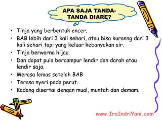 • Tinja yang berbentuk encer.
• BAB lebih dari 3 kali sehari, atau bisa kuranng dari 3
kali sehari tapi yang keluar kebanyakan air.
• Tinja berwarna hijau.
• Dan dapat pula bercampur lendir dan darah atau
lendir saja.
• Merasa lemas setelah BAB
• Terasa nyeri pada perut.
• Kadang disertai dengan mual, muntah dan demam.
APA SAJA TANDA-
TANDA DIARE?
www.IraIndriYani.com
 