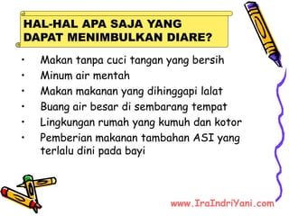 • Makan tanpa cuci tangan yang bersih
• Minum air mentah
• Makan makanan yang dihinggapi lalat
• Buang air besar di sembarang tempat
• Lingkungan rumah yang kumuh dan kotor
• Pemberian makanan tambahan ASI yang
terlalu dini pada bayi
HAL-HAL APA SAJA YANG
DAPAT MENIMBULKAN DIARE?
www.IraIndriYani.com
 