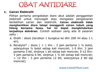 1. Cairan Elektrolit
Pilihan pertama pengobatan diare akut adalah penggantian
elektrolit untuk mencegah atau mengatasi pengeluaran
berlebihan cairan dan elektrolit. Cairan elektrolit tidak
menghentikan diare tetapi mengganti cairan tubuh yang
hilang bersama feses, hal ini dapat menghindarkan
terjadinya dehidrasi. Contoh sediaan yang ada di pasaran
yaitu :
a. Oralit : dosis (larutkan 1 bungkus ke dlm 200 ml atau 1 L
air).
b. Renalyte® : dosis ( < 1 thn : 3 jam pertama 1 ½ botol,
selanjutnya ½ botol setiap kali mencret; 1-5 thn: 3 jam
pertama 3 btl, slnjtnya 1 btl setiap kali mencret; 5-12 thn:
3 jam pertama 6 btl, slnjtnya 1 ½ btl setiap kali mencret;
> 12 thn : 3 jam pertama 12 btl, selanjutnya 2 btl stp
mencret)
www.IraIndriYani.com
 