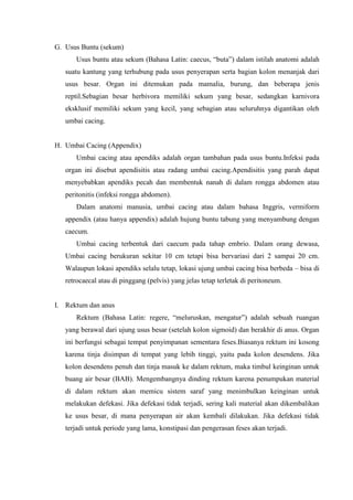 G. Usus Buntu (sekum)
      Usus buntu atau sekum (Bahasa Latin: caecus, “buta”) dalam istilah anatomi adalah
   suatu kantung yang terhubung pada usus penyerapan serta bagian kolon menanjak dari
   usus besar. Organ ini ditemukan pada mamalia, burung, dan beberapa jenis
   reptil.Sebagian besar herbivora memiliki sekum yang besar, sedangkan karnivora
   eksklusif memiliki sekum yang kecil, yang sebagian atau seluruhnya digantikan oleh
   umbai cacing.


H. Umbai Cacing (Appendix)
      Umbai cacing atau apendiks adalah organ tambahan pada usus buntu.Infeksi pada
   organ ini disebut apendisitis atau radang umbai cacing.Apendisitis yang parah dapat
   menyebabkan apendiks pecah dan membentuk nanah di dalam rongga abdomen atau
   peritonitis (infeksi rongga abdomen).
      Dalam anatomi manusia, umbai cacing atau dalam bahasa Inggris, vermiform
   appendix (atau hanya appendix) adalah hujung buntu tabung yang menyambung dengan
   caecum.
      Umbai cacing terbentuk dari caecum pada tahap embrio. Dalam orang dewasa,
   Umbai cacing berukuran sekitar 10 cm tetapi bisa bervariasi dari 2 sampai 20 cm.
   Walaupun lokasi apendiks selalu tetap, lokasi ujung umbai cacing bisa berbeda – bisa di
   retrocaecal atau di pinggang (pelvis) yang jelas tetap terletak di peritoneum.


I. Rektum dan anus
      Rektum (Bahasa Latin: regere, “meluruskan, mengatur”) adalah sebuah ruangan
   yang berawal dari ujung usus besar (setelah kolon sigmoid) dan berakhir di anus. Organ
   ini berfungsi sebagai tempat penyimpanan sementara feses.Biasanya rektum ini kosong
   karena tinja disimpan di tempat yang lebih tinggi, yaitu pada kolon desendens. Jika
   kolon desendens penuh dan tinja masuk ke dalam rektum, maka timbul keinginan untuk
   buang air besar (BAB). Mengembangnya dinding rektum karena penumpukan material
   di dalam rektum akan memicu sistem saraf yang menimbulkan keinginan untuk
   melakukan defekasi. Jika defekasi tidak terjadi, sering kali material akan dikembalikan
   ke usus besar, di mana penyerapan air akan kembali dilakukan. Jika defekasi tidak
   terjadi untuk periode yang lama, konstipasi dan pengerasan feses akan terjadi.
 