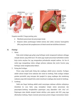 Empedu memiliki 2 fungsi penting yaitu:
               Membantu pencernaan dan penyerapan lemak
               Berperan dalam pembuangan limbah tertentu dari tubuh, terutama haemoglobin
               (Hb) yang berasal dari penghancuran sel darah merah dan kelebihan kolesterol.


II.   Fisiologi
      1.   Mulut
              Pada mulut terdapat gigi geligi yang berfungsi untuk mengunyah makanan sehingga
           menjadi ukuran yang lebih kecil. Di mulut juga terjadi pencernaan karbohidrat melalui
           kerja enzim amylase liur yag menguraikan polisakarida menjadi maltosa. Air liur di
           mulut juga mengandung mukus sebagai pelumas makanan dan enzim lisozim yang
           berfungsi untuk menghancurkan bakteri.
      2.   Faring dan Esofagus
              Proses yang terjadi pada faring dan esophagus adalah proses menelan. Esofagus
           adalah saluran tempat lewat makanan dari mulut ke lambung. Pada esofagus terdapat
           gerakan peristaltik yang menyapu dari pangkal ke ujung esophagus dan mendorong
           makanan yang telah menjadi bolus untuk menelusuri esophagus dan masuk ke lambung.
      3.   Lambung
              Salah satu fungsi lambung adalah untuk menyimpan makanan sebelum selanjutnya
           disalurkan ke usus halus       yang merupakan tempat utama pencernaan dan
           penyerapan.Lambung menghasilkan pepsinogen yang diproduksi oleh chief cell.
           Pepsinogen akan diubah menjadi bentuk aktifnya yaitu pepsin oleh HCl yang juga
           dikeluarkan lambung. Pepsin memulai pencernaan protein dengan memutuskan ikatan-
 
