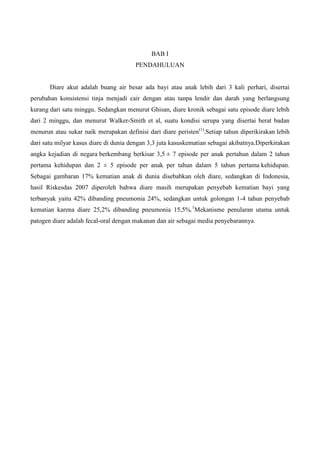 BAB I
                                       PENDAHULUAN


       Diare akut adalah buang air besar ada bayi atau anak lebih dari 3 kali perhari, disertai
perubahan konsistensi tinja menjadi cair dengan atau tanpa lendir dan darah yang berlangsung
kurang dari satu minggu. Sedangkan menurut Ghisan, diare kronik sebagai satu episode diare lebih
dari 2 minggu, dan menurut Walker-Smith et al, suatu kondisi serupa yang disertai berat badan
menurun atau sukar naik merupakan definisi dari diare peristen(1).Setiap tahun diperikirakan lebih
dari satu milyar kasus diare di dunia dengan 3,3 juta kasuskematian sebagai akibatnya.Diperkirakan
angka kejadian di negara berkembang berkisar 3,5 ± 7 episode per anak pertahun dalam 2 tahun
pertama kehidupan dan 2 ± 5 episode per anak per tahun dalam 5 tahun pertama kehidupan.
Sebagai gambaran 17% kematian anak di dunia disebabkan oleh diare, sedangkan di Indonesia,
hasil Riskesdas 2007 diperoleh bahwa diare masih merupakan penyebab kematian bayi yang
terbanyak yaitu 42% dibanding pneumonia 24%, sedangkan untuk golongan 1-4 tahun penyebab
kematian karena diare 25,2% dibanding pneumonia 15,5%.1Mekanisme penularan utama untuk
patogen diare adalah fecal-oral dengan makanan dan air sebagai media penyebarannya.
 