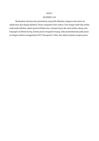 BAB V
                                          KESIMPULAN
       Berdasarkan informasi dan pemeriksaan yang telah dilakukan, diagnosis dari pasien ini
adalah diare akut dengan dehidrasi. Pasien mengalami diare selama 2 hari dengan lendir dan terlihat
tanda-tanda dehidrasi seperti pasien kelihatan haus, fontanel mayor dan mata terlihat cekung serta
konjungtiva kelihatan kering. Karena pasien mengalami kejang, maka penatalaksanaan pada pasien
ini dengan rehidrasi menggunakan NGT (Nasogastrict Tube), dan edukasi kepada orangtua pasien.
 