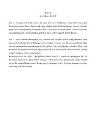BAB II
                                         LAPORAN KASUS


Sesi 1 : Seorang anak lelaki berusia 10 bulan dibawa ke Puskesmas karena diare yang sudah
berlangsung selama 2 hari. Diare terjadi setiap hari kira-kira 6-8 kali/hari dengan tinja cair berlendir
tanpa darah dan setiap diare sebanyak kira-kira ¼ gelas.Sehari sebelum dibawa ke Puskesmas anak
mengalami muntah 3 kali jumlah banyak.Selain diare, anak batuk pilek disertai demam.


Sesi 2 : Pada anamnesis selanjutnya bayi kelihatan haus yang bila disusukan bayi kelihatan lebih
tenang. Pasien hanya dirawat beberapa jam di ruangan observasi (one day care center) dan tidak
dirawat inap kemudian pulang dengan diberi terapi dari Puskesmas. Dua hari kemudian dibawa lagi
ke Rumah Sakit karena masih diare, kejang dan tidak mau minum.Sejak satu hari terakhir kencing
sangat kurang dan terlihat sangat gelisah.
Pada pemeriksaan bayi: BB= 12 kg, kelihatan lemah, suhu 39 c, pernafasan cepat dengan RR= 56
kali/menit, nadi masih teraba, denyut jantung 152 kali/menit. Pada pemeriksaan kepala fontanel
mayor dan mata kelihatan cekung, dan konjungtiva kelihatan kering. Abdomen kelihatan kembung
dan bising usus sulit didengar,
 