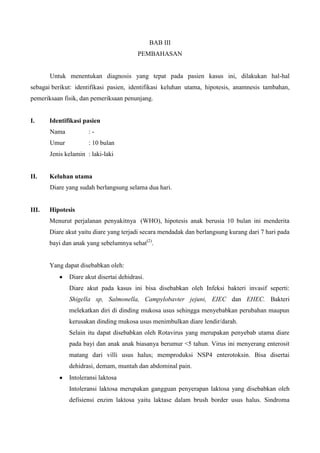 BAB III
                                         PEMBAHASAN


       Untuk menentukan diagnosis yang tepat pada pasien kasus ini, dilakukan hal-hal
sebagai berikut: identifikasi pasien, identifikasi keluhan utama, hipotesis, anamnesis tambahan,
pemeriksaan fisik, dan pemeriksaan penunjang.


I.     Identifikasi pasien
       Nama           :-
       Umur           : 10 bulan
       Jenis kelamin : laki-laki


II.    Keluhan utama
       Diare yang sudah berlangsung selama dua hari.


III.   Hipotesis
       Menurut perjalanan penyakitnya (WHO), hipotesis anak berusia 10 bulan ini menderita
       Diare akut yaitu diare yang terjadi secara mendadak dan berlangsung kurang dari 7 hari pada
       bayi dan anak yang sebelumnya sehat(2).


       Yang dapat disebabkan oleh:
              Diare akut disertai dehidrasi.
              Diare akut pada kasus ini bisa disebabkan oleh Infeksi bakteri invasif seperti:
              Shigella sp, Salmonella, Campylobavter jejuni, EIEC dan EHEC. Bakteri
              melekatkan diri di dinding mukosa usus sehingga menyebabkan perubahan maupun
              kerusakan dinding mukosa usus menimbulkan diare lendir/darah.
              Selain itu dapat disebabkan oleh Rotavirus yang merupakan penyebab utama diare
              pada bayi dan anak anak biasanya berumur <5 tahun. Virus ini menyerang enterosit
              matang dari villi usus halus; memproduksi NSP4 enterotoksin. Bisa disertai
              dehidrasi, demam, muntah dan abdominal pain.
              Intoleransi laktosa
              Intoleransi laktosa merupakan gangguan penyerapan laktosa yang disebabkan oleh
              defisiensi enzim laktosa yaitu laktase dalam brush border usus halus. Sindroma
 