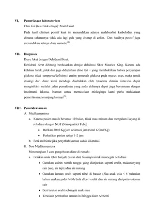 VI.    Pemeriksaan laboratorium
       Clini test (tes reduksi tinja): Positif kuat.
       Pada hasil clinitest positif kuat ini menandakan adanya malabsorbsi karbohidrat yang
       dimana seharusnya tidak ada lagi gula yang diserap di colon. Dan hasilnya positif juga
       menandakan adanya diare osmotic(4).


VII.   Diagnosis
       Diare Akut dengan Dehidrasi Berat.
       Dehidrasi berat dihitung berdasarkan derajat dehidrasi Skor Maurice King. Karena ada
       keluhan batuk, pilek dan juga didapatkan cline test + yang membuktikan bahwa penyerapan
       glukosa tidak sempurna/defisiensi enzim pemecah glukosa pada mucus usus, maka untuk
       etiologi dari diare kami menduga disebabkan oleh rotavirus dimana rotavirus dapat
       menginfeksi melalui jalan pernafasan yang pada akhirnya dapat juga bersamaan dengan
       intoleransi laktosa. Namun untuk memastikan etiologinya kami perlu melakukan
       pemeriksaan penunjang lainnya(5).


VIII. Penatalaksanaan
       A. Medikamentosa
           a. Karena pasien masih berumur 10 bulan, tidak mau minum dan mengalami kejang di
               rehidrasi dengan NGT (Nasogastrict Tube)
                       Berikan 20ml/Kg/jam selama 6 jam (total 120ml/Kg)
                       Perhatikan pasien setiap 1-2 jam
           b. Beri antibiotic jika penyebab kuman sudah diketahui.
       B. Non Medikamentosa
           Menerangkan 3 cara pengobatan diare di rumah :
           a. Berikan anak lebih banyak cairan dari biasanya untuk mencegah dehidrasi
                       Gunakan cairan rumah tangga yang dianjurkan seperti oralit, makananyang
                       cair (sup, air tajin) dan air matang
                       Gunakan larutan oralit seperti tabel di bawah (Jika anak usia < 6 bulandan
                       belum makan padat lebih baik diberi oralit dan air matang daripadamakanan
                       cair
                       Beri larutan oralit sebanyak anak mau
                       Teruskan pemberian larutan ini hingga diare berhenti
 