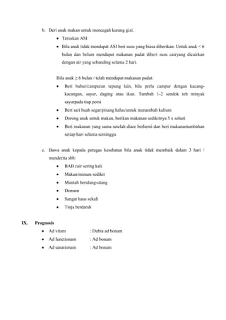 b. Beri anak makan untuk mencegah kurang gizi.
                    Teruskan ASI
                    Bila anak tidak mendapat ASI beri susu yang biasa diberikan. Untuk anak < 6
                    bulan dan belum mendapat makanan padat diberi susu cairyang dicairkan
                    dengan air yang sebanding selama 2 hari.


                  Bila anak ≥ 6 bulan / telah mendapat makanan padat:
                      Beri bubur/campuran tepung lain, bila perlu campur dengan kacang-
                      kacangan, sayur, daging atau ikan. Tambah 1-2 sendok teh minyak
                      sayurpada tiap porsi
                      Beri sari buah segar/pisang halus/untuk menambah kalium
                      Dorong anak untuk makan, berikan makanan sedikitnya 5 x sehari
                      Beri makanan yang sama setelah diare berhenti dan beri makanantambahan
                      setiap hari selama seminggu


         c. Bawa anak kepada petugas kesehatan bila anak tidak membaik dalam 3 hari /
            menderita sbb:
                      BAB cair sering kali
                      Makan/minum sedikit
                      Muntah berulang-ulang
                      Demam
                      Sangat haus sekali
                      Tinja berdarah


IX.   Prognosis
            Ad vitam               : Dubia ad bonam
            Ad functionam          : Ad bonam
            Ad sanationam          : Ad bonam
 