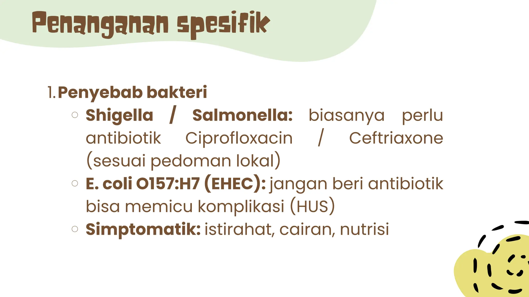 Penanganan spesifik
1.Penyebab bakteri
Shigella / Salmonella: biasanya perlu
antibiotik Ciprofloxacin / Ceftriaxone
(sesuai pedoman lokal)
E. coli O157:H7 (EHEC): jangan beri antibiotik
bisa memicu komplikasi (HUS)
Simptomatik: istirahat, cairan, nutrisi
 