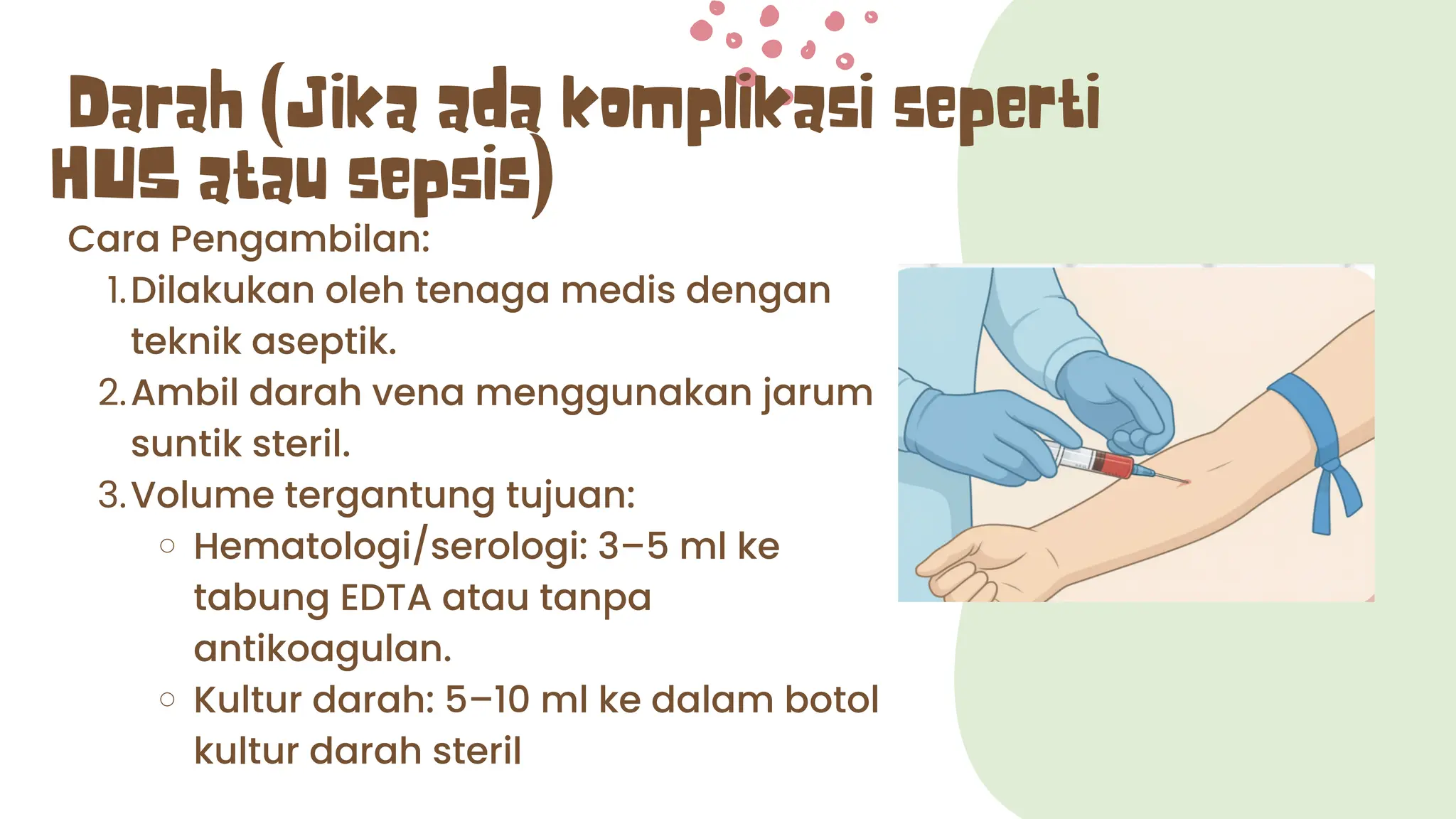 Darah (Jika ada komplikasi seperti
HUS atau sepsis)
Cara Pengambilan:
1.Dilakukan oleh tenaga medis dengan
teknik aseptik.
2.Ambil darah vena menggunakan jarum
suntik steril.
3.Volume tergantung tujuan:
Hematologi/serologi: 3–5 ml ke
tabung EDTA atau tanpa
antikoagulan.
Kultur darah: 5–10 ml ke dalam botol
kultur darah steril
 