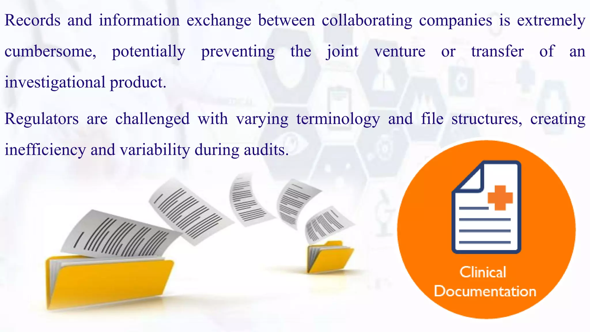 Records and information exchange between collaborating companies is extremely
cumbersome, potentially preventing the joint venture or transfer of an
investigational product.
Regulators are challenged with varying terminology and file structures, creating
inefficiency and variability during audits.
 