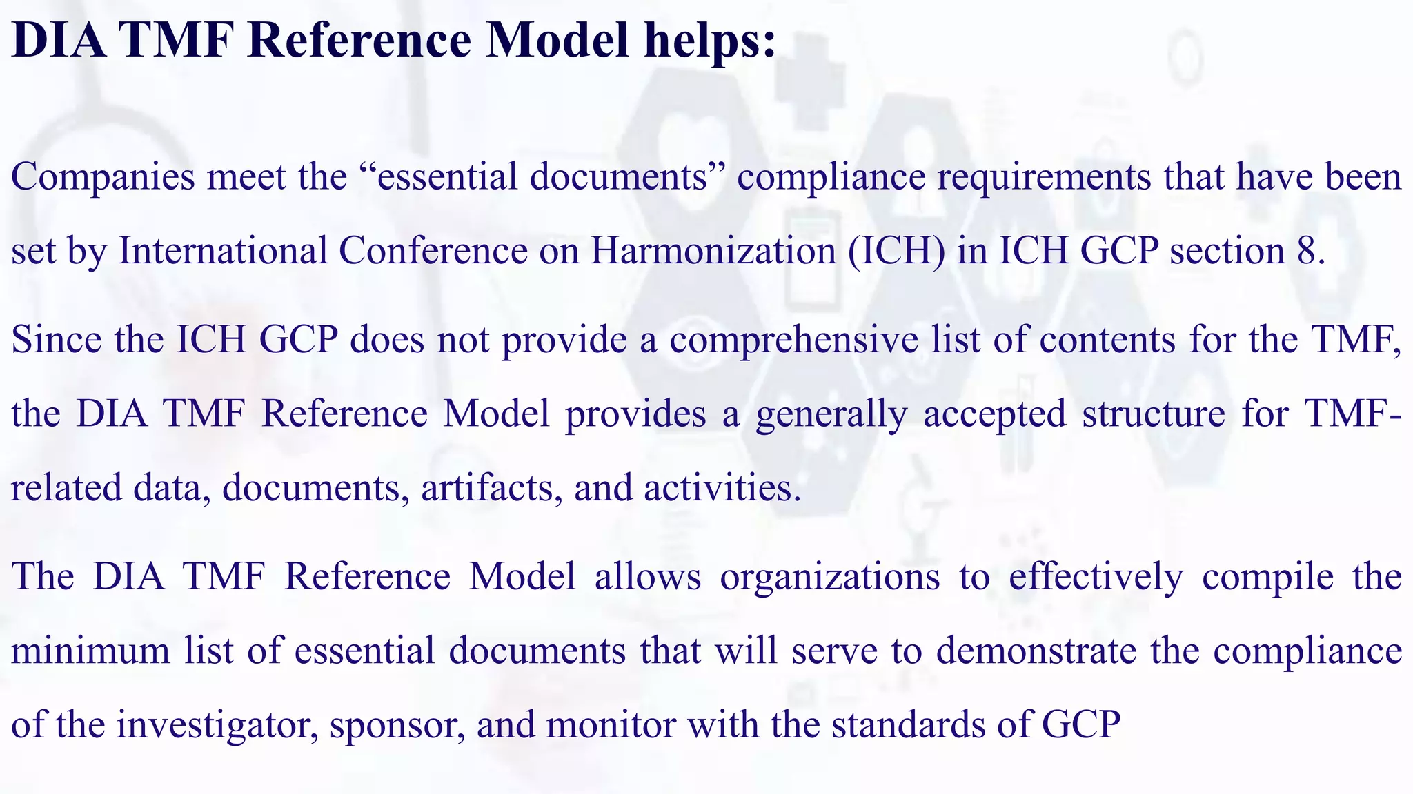 DIA TMF Reference Model helps:
Companies meet the “essential documents” compliance requirements that have been
set by International Conference on Harmonization (ICH) in ICH GCP section 8.
Since the ICH GCP does not provide a comprehensive list of contents for the TMF,
the DIA TMF Reference Model provides a generally accepted structure for TMF-
related data, documents, artifacts, and activities.
The DIA TMF Reference Model allows organizations to effectively compile the
minimum list of essential documents that will serve to demonstrate the compliance
of the investigator, sponsor, and monitor with the standards of GCP
 