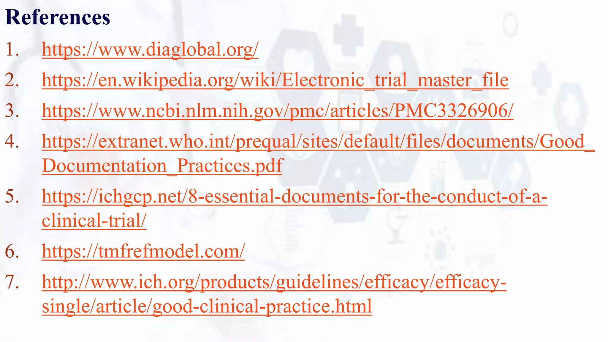 References
1. https://www.diaglobal.org/
2. https://en.wikipedia.org/wiki/Electronic_trial_master_file
3. https://www.ncbi.nlm.nih.gov/pmc/articles/PMC3326906/
4. https://extranet.who.int/prequal/sites/default/files/documents/Good_
Documentation_Practices.pdf
5. https://ichgcp.net/8-essential-documents-for-the-conduct-of-a-
clinical-trial/
6. https://tmfrefmodel.com/
7. http://www.ich.org/products/guidelines/efficacy/efficacy-
single/article/good-clinical-practice.html
 