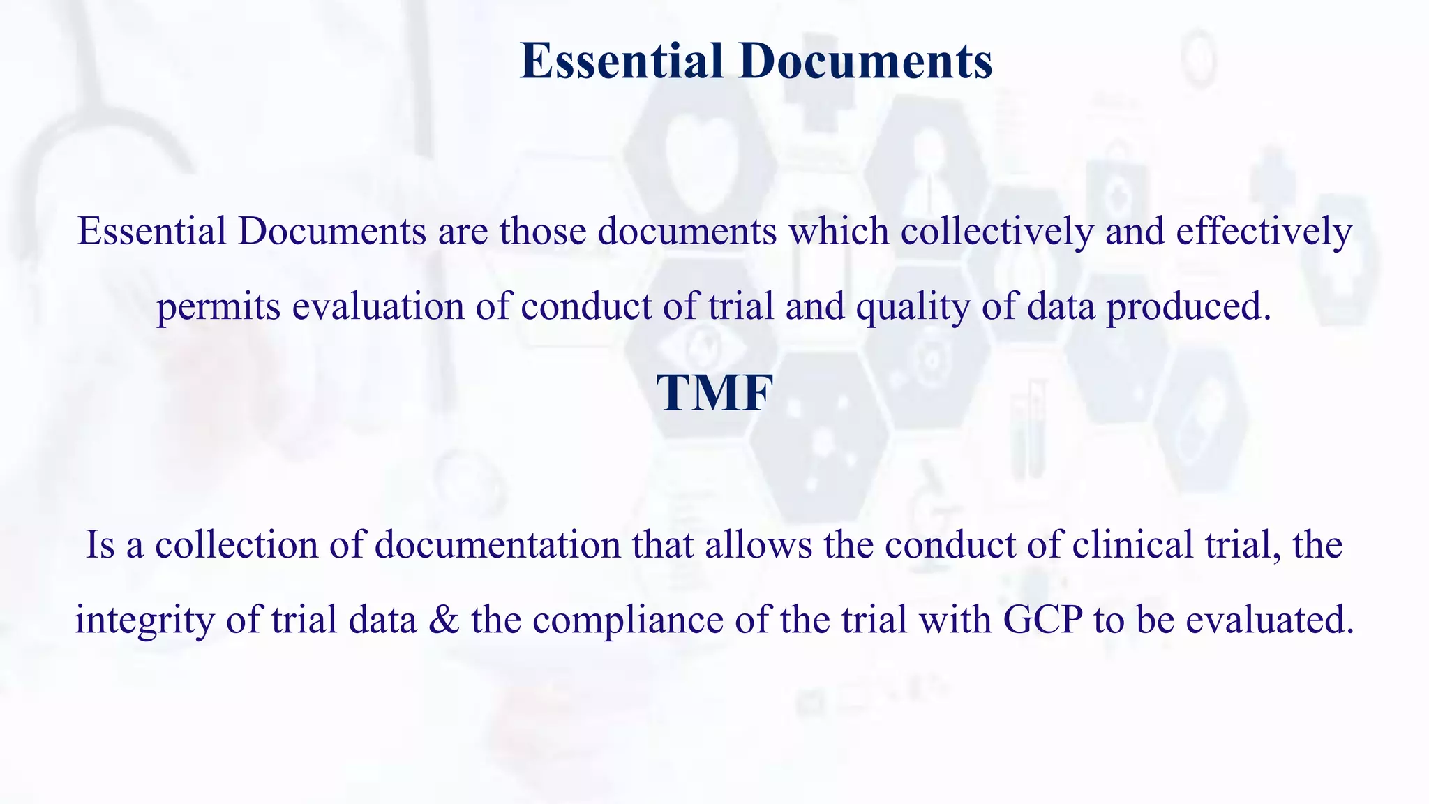 Essential Documents
Essential Documents are those documents which collectively and effectively
permits evaluation of conduct of trial and quality of data produced.
TMF
Is a collection of documentation that allows the conduct of clinical trial, the
integrity of trial data & the compliance of the trial with GCP to be evaluated.
 