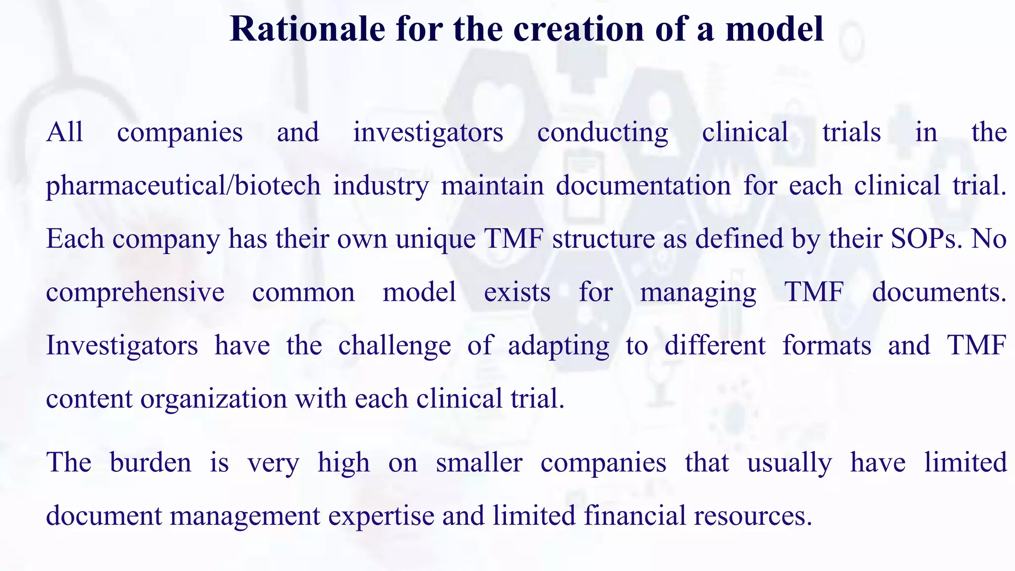 Rationale for the creation of a model
All companies and investigators conducting clinical trials in the
pharmaceutical/biotech industry maintain documentation for each clinical trial.
Each company has their own unique TMF structure as defined by their SOPs. No
comprehensive common model exists for managing TMF documents.
Investigators have the challenge of adapting to different formats and TMF
content organization with each clinical trial.
The burden is very high on smaller companies that usually have limited
document management expertise and limited financial resources.
 