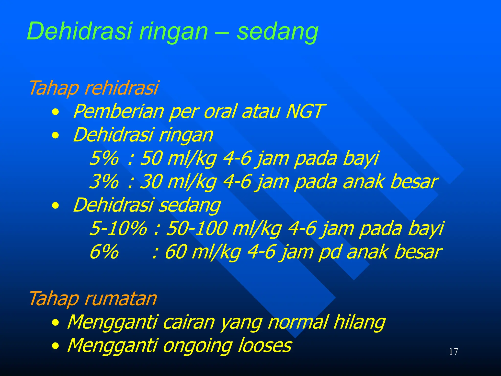 17
Dehidrasi ringan – sedang
Tahap rehidrasi
• Pemberian per oral atau NGT
• Dehidrasi ringan
5% : 50 ml/kg 4-6 jam pada bayi
3% : 30 ml/kg 4-6 jam pada anak besar
• Dehidrasi sedang
5-10% : 50-100 ml/kg 4-6 jam pada bayi
6% : 60 ml/kg 4-6 jam pd anak besar
Tahap rumatan
• Mengganti cairan yang normal hilang
• Mengganti ongoing looses
 