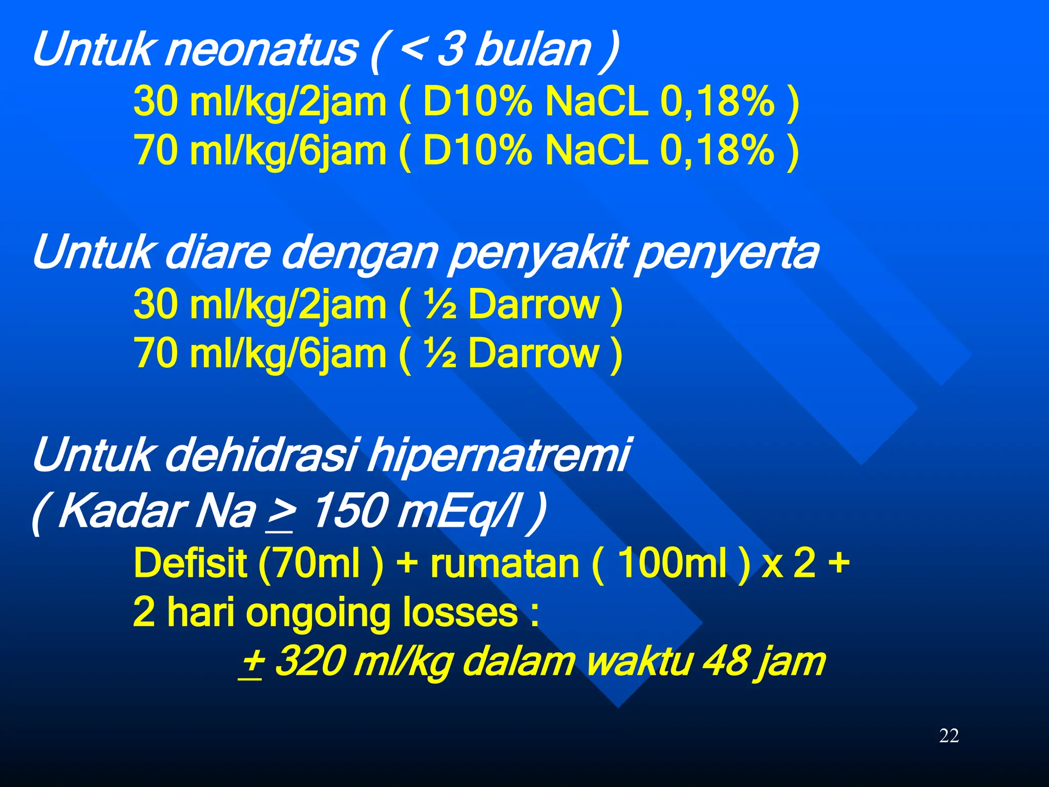 22
Untuk neonatus ( < 3 bulan )
30 ml/kg/2jam ( D10% NaCL 0,18% )
70 ml/kg/6jam ( D10% NaCL 0,18% )
Untuk diare dengan penyakit penyerta
30 ml/kg/2jam ( ½ Darrow )
70 ml/kg/6jam ( ½ Darrow )
Untuk dehidrasi hipernatremi
( Kadar Na > 150 mEq/l )
Defisit (70ml ) + rumatan ( 100ml ) x 2 +
2 hari ongoing losses :
+ 320 ml/kg dalam waktu 48 jam
 