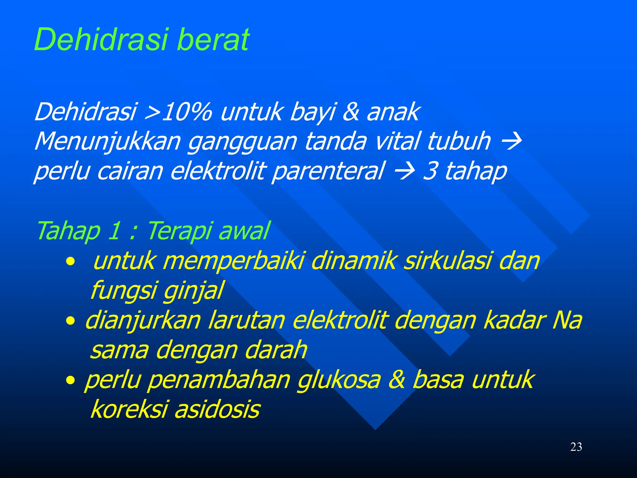 23
Dehidrasi berat
Dehidrasi >10% untuk bayi & anak
Menunjukkan gangguan tanda vital tubuh 
perlu cairan elektrolit parenteral  3 tahap
Tahap 1 : Terapi awal
• untuk memperbaiki dinamik sirkulasi dan
fungsi ginjal
• dianjurkan larutan elektrolit dengan kadar Na
sama dengan darah
• perlu penambahan glukosa & basa untuk
koreksi asidosis
 