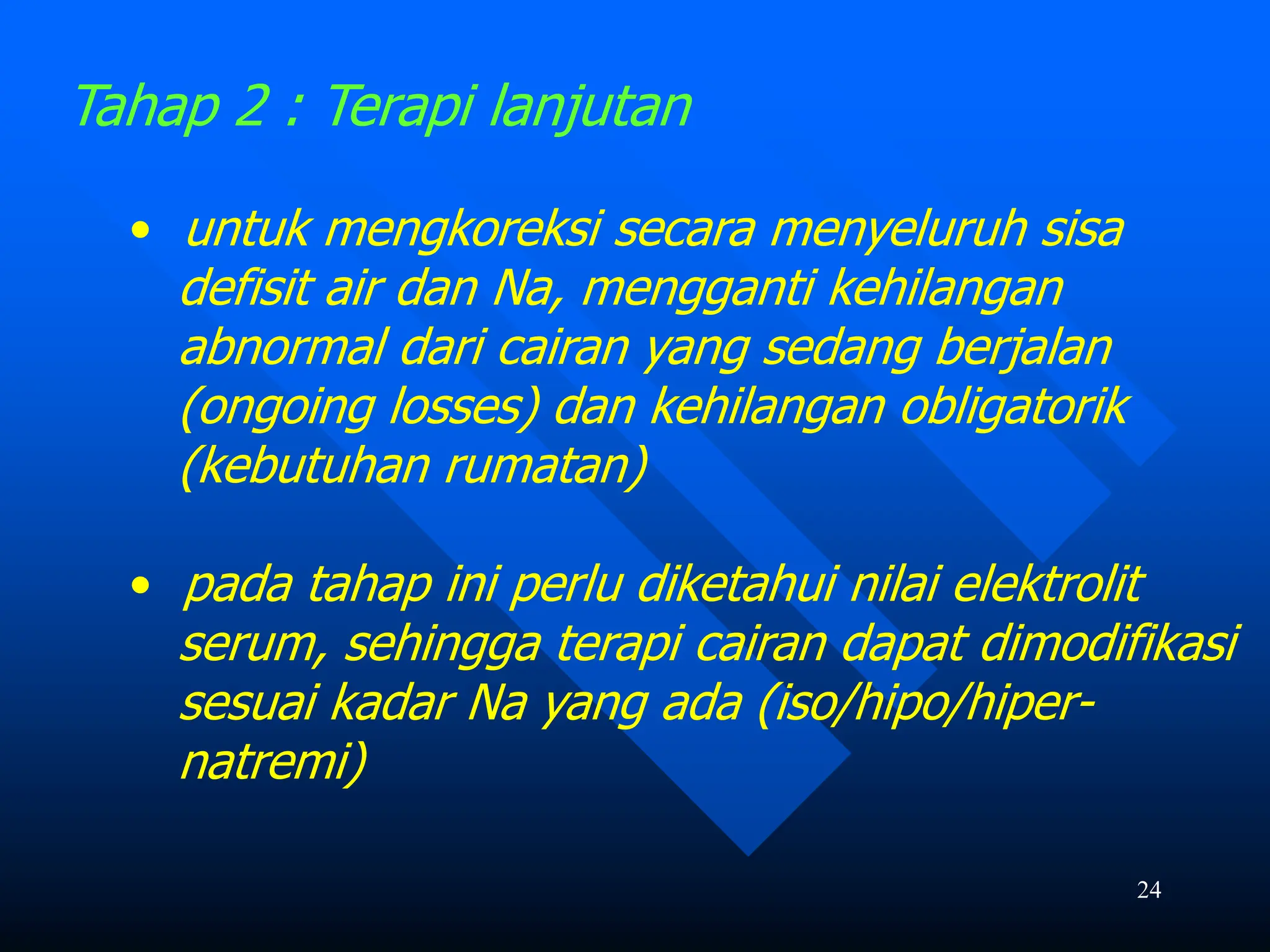 24
Tahap 2 : Terapi lanjutan
• untuk mengkoreksi secara menyeluruh sisa
defisit air dan Na, mengganti kehilangan
abnormal dari cairan yang sedang berjalan
(ongoing losses) dan kehilangan obligatorik
(kebutuhan rumatan)
• pada tahap ini perlu diketahui nilai elektrolit
serum, sehingga terapi cairan dapat dimodifikasi
sesuai kadar Na yang ada (iso/hipo/hiper-
natremi)
 