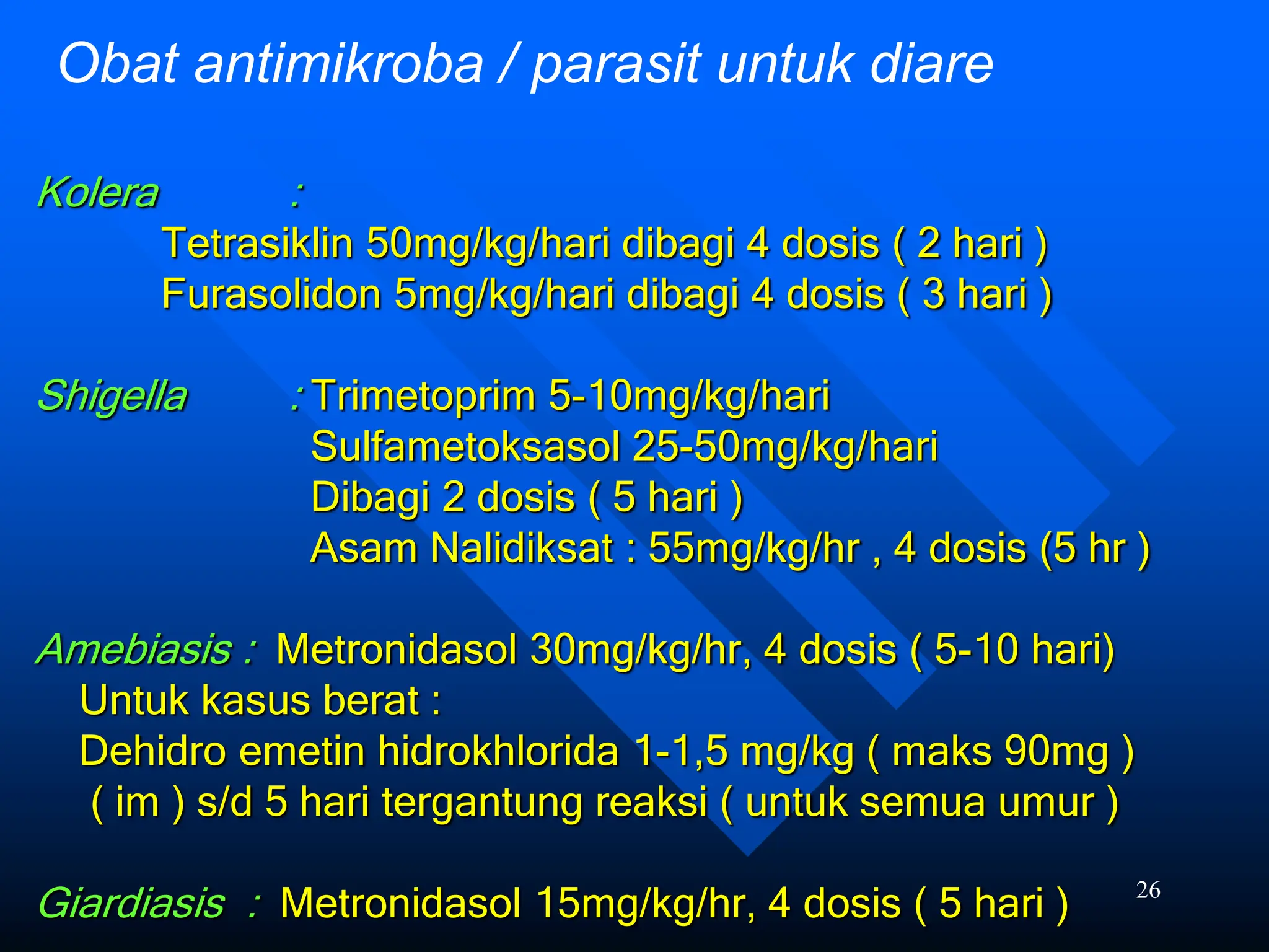 26
Kolera :
Tetrasiklin 50mg/kg/hari dibagi 4 dosis ( 2 hari )
Furasolidon 5mg/kg/hari dibagi 4 dosis ( 3 hari )
Shigella : Trimetoprim 5-10mg/kg/hari
Sulfametoksasol 25-50mg/kg/hari
Dibagi 2 dosis ( 5 hari )
Asam Nalidiksat : 55mg/kg/hr , 4 dosis (5 hr )
Amebiasis : Metronidasol 30mg/kg/hr, 4 dosis ( 5-10 hari)
Untuk kasus berat :
Dehidro emetin hidrokhlorida 1-1,5 mg/kg ( maks 90mg )
( im ) s/d 5 hari tergantung reaksi ( untuk semua umur )
Giardiasis : Metronidasol 15mg/kg/hr, 4 dosis ( 5 hari )
Obat antimikroba / parasit untuk diare
 