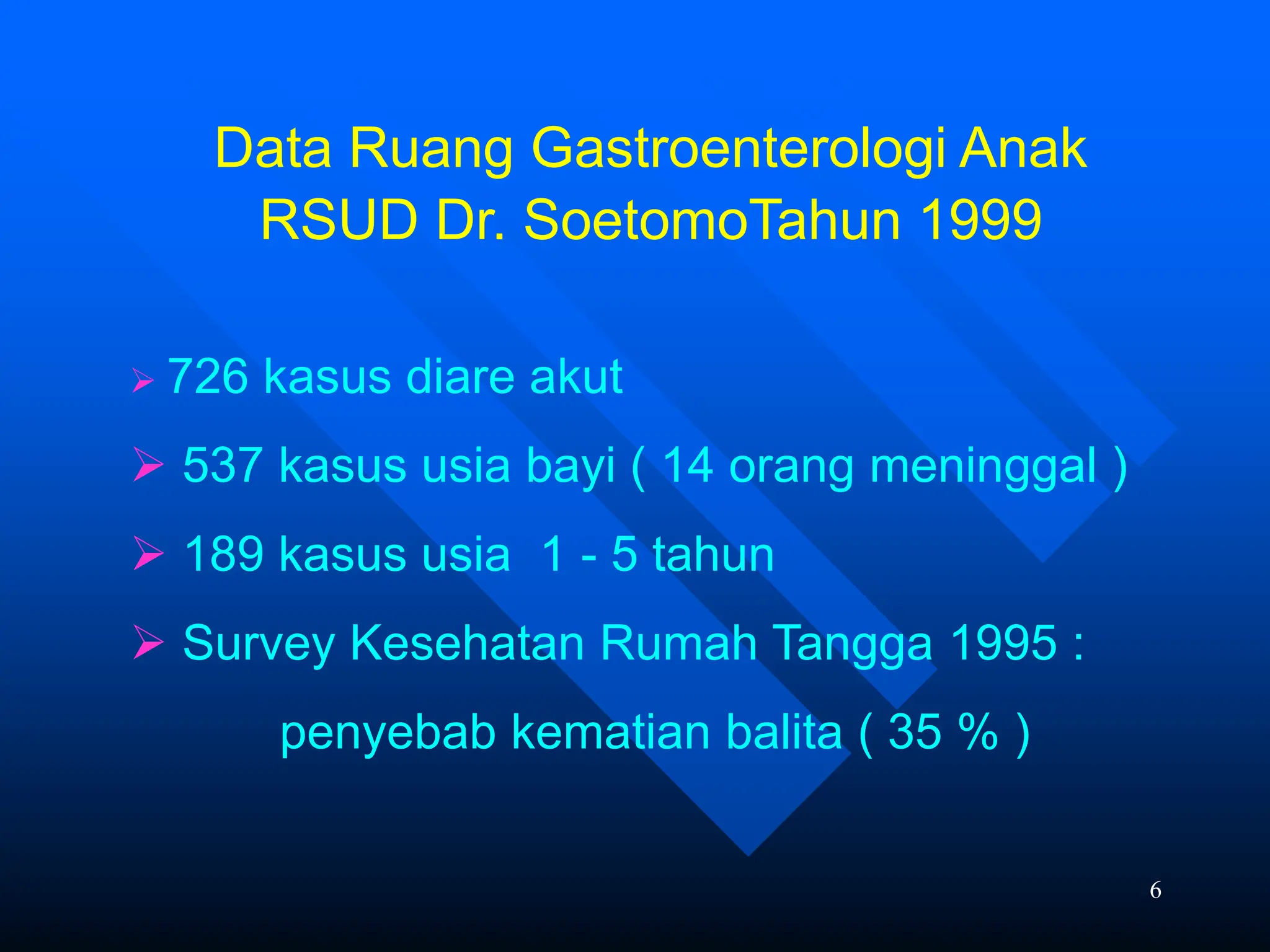 6
Data Ruang Gastroenterologi Anak
RSUD Dr. SoetomoTahun 1999
 726 kasus diare akut
 537 kasus usia bayi ( 14 orang meninggal )
 189 kasus usia 1 - 5 tahun
 Survey Kesehatan Rumah Tangga 1995 :
penyebab kematian balita ( 35 % )
 