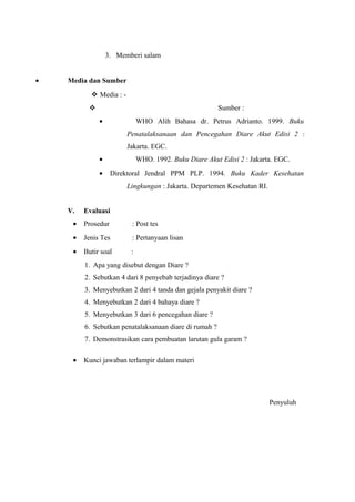 3. Memberi salam
• Media dan Sumber
 Media : -
 Sumber :
• WHO Alih Bahasa dr. Petrus Adrianto. 1999. Buku
Penatalaksanaan dan Pencegahan Diare Akut Edisi 2 :
Jakarta. EGC.
• WHO. 1992. Buku Diare Akut Edisi 2 : Jakarta. EGC.
• Direktoral Jendral PPM PLP. 1994. Buku Kader Kesehatan
Lingkungan : Jakarta. Departemen Kesehatan RI.
V. Evaluasi
• Prosedur : Post tes
• Jenis Tes : Pertanyaan lisan
• Butir soal :
1. Apa yang disebut dengan Diare ?
2. Sebutkan 4 dari 8 penyebab terjadinya diare ?
3. Menyebutkan 2 dari 4 tanda dan gejala penyakit diare ?
4. Menyebutkan 2 dari 4 bahaya diare ?
5. Menyebutkan 3 dari 6 pencegahan diare ?
6. Sebutkan penatalaksanaan diare di rumah ?
7. Demonstrasikan cara pembuatan larutan gula garam ?
• Kunci jawaban terlampir dalam materi
Penyuluh
 