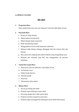 LAMPIRAN MATERI
DIARE
1. Pengertian Diare
Diare adalah berak encer atau cair sebanyak 3 kali atau lebih dalam 24 jam.
2. Penyebab Diare
a. Minum air tidak dimasak
b. Makan jajanan kurang bersih
c. Makan dengan tangan yang kotor
d. Berak disembarang tempat
e. Mengguankan air kotor untuk keperluan sehari-hari
f. Makanan tidak ditutup sehingga dihinggapi lalat dan terkena debu dan
kotoran
g. Ikan, jamur atau singkong dan makan makanan yang mengandung racun
h. Makanan dan minuman yang basi atau menggunakan zat pewarna
berlebihan
3. Tanda Dan Gejala Diare
a. Berak encer atau cair lebih dari 3 kali dalam 24 jam
b. Gelisah dan rewel
c. Badan lemah dan lesu
d. Muntah-muntah
e. Rasa haus
f. Menurunnya nafsu makan
4. Bahaya Diare
a. Zat-zat gizi hilang dari tubuh
b. Penderita akan kehilangan cairan tubuh
c. Seseorang dengan diare tidak merasa lapar
d. Penderita tersebut menjadi lesu dan lemas
e. Penderita dapat meninggal bila kehilangan cairan tubuh lebih banyak
 