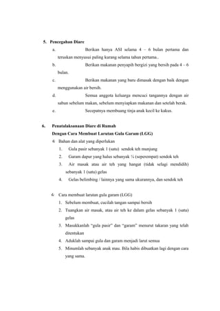 5. Pencegahan Diare
a. Berikan hanya ASI selama 4 – 6 bulan pertama dan
teruskan menyusui paling kurang selama tahun pertama..
b. Berikan makanan penyapih bergizi yang bersih pada 4 – 6
bulan.
c. Berikan makanan yang baru dimasak dengan baik dengan
menggunakan air bersih.
d. Semua anggota keluarga mencuci tangannya dengan air
sabun sebelum makan, sebelum menyiapkan makanan dan setelah berak.
e. Secepatnya membuang tinja anak kecil ke kakus.
6. Penatalaksanaan Diare di Rumah
Dengan Cara Membuat Larutan Gula Garam (LGG)
 Bahan dan alat yang diperlukan
1. Gula pasir sebanyak 1 (satu) sendok teh munjung
2. Garam dapur yang halus sebanyak ¼ (seperempat) sendok teh
3. Air masak atau air teh yang hangat (tidak selagi mendidih)
sebanyak 1 (satu) gelas
4. Gelas belimbing / lainnya yang sama ukurannya, dan sendok teh
 Cara membuat larutan gula garam (LGG)
1. Sebelum membuat, cucilah tangan sampai bersih
2. Tuangkan air masak, atau air teh ke dalam gelas sebanyak 1 (satu)
gelas
3. Masukkanlah “gula pasir” dan “garam” menurut takaran yang telah
ditentukan
4. Aduklah sampai gula dan garam menjadi larut semua
5. Minumlah sebanyak anak mau. Bila habis dibuatkan lagi dengan cara
yang sama.
 