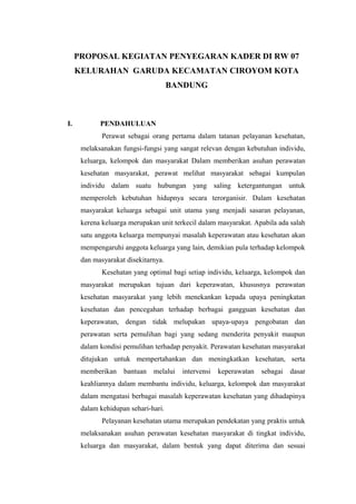 PROPOSAL KEGIATAN PENYEGARAN KADER DI RW 07
KELURAHAN GARUDA KECAMATAN CIROYOM KOTA
BANDUNG
I. PENDAHULUAN
Perawat sebagai orang pertama dalam tatanan pelayanan kesehatan,
melaksanakan fungsi-fungsi yang sangat relevan dengan kebutuhan individu,
keluarga, kelompok dan masyarakat Dalam memberikan asuhan perawatan
kesehatan masyarakat, perawat melihat masyarakat sebagai kumpulan
individu dalam suatu hubungan yang saling ketergantungan untuk
memperoleh kebutuhan hidupnya secara terorganisir. Dalam kesehatan
masyarakat keluarga sebagai unit utama yang menjadi sasaran pelayanan,
kerena keluarga merupakan unit terkecil dalam masyarakat. Apabila ada salah
satu anggota keluarga mempunyai masalah keperawatan atau kesehatan akan
mempengaruhi anggota keluarga yang lain, demikian pula terhadap kelompok
dan masyarakat disekitarnya.
Kesehatan yang optimal bagi setiap individu, keluarga, kelompok dan
masyarakat merupakan tujuan dari keperawatan, khususnya perawatan
kesehatan masyarakat yang lebih menekankan kepada upaya peningkatan
kesehatan dan pencegahan terhadap berbagai gangguan kesehatan dan
keperawatan, dengan tidak melupakan upaya-upaya pengobatan dan
perawatan serta pemulihan bagi yang sedang menderita penyakit maupun
dalam kondisi pemulihan terhadap penyakit. Perawatan kesehatan masyarakat
ditujukan untuk mempertahankan dan meningkatkan kesehatan, serta
memberikan bantuan melalui intervensi keperawatan sebagai dasar
keahliannya dalam membantu individu, keluarga, kelompok dan masyarakat
dalam mengatasi berbagai masalah keperawatan kesehatan yang dihadapinya
dalam kehidupan sehari-hari.
Pelayanan kesehatan utama merupakan pendekatan yang praktis untuk
melaksanakan asuhan perawatan kesehatan masyarakat di tingkat individu,
keluarga dan masyarakat, dalam bentuk yang dapat diterima dan sesuai
 