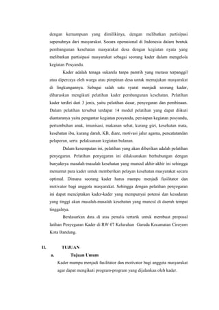 dengan kemampuan yang dimilikinya, dengan melibatkan partisipasi
sepenuhnya dari masyarakat. Secara operasional di Indonesia dalam bentuk
pembangunan kesehatan masyarakat desa dengan kegiatan nyata yang
melibatkan partisipasi masyarakat sebagai seorang kader dalam mengelola
kegiatan Posyandu.
Kader adalah tenaga sukarela tanpa pamrih yang merasa terpanggil
atau dipercaya oleh warga atau pimpinan desa untuk memajukan masyarakat
di lingkungannya. Sebagai salah satu syarat menjadi seorang kader,
diharuskan mengikuti pelatihan kader pembangunan kesehatan. Pelatihan
kader terdiri dari 3 jenis, yaitu pelatihan dasar, penyegaran dan pembinaan.
Dalam pelatihan tersebut terdapat 14 modul pelatihan yang dapat diikuti
diantaranya yaitu pengantar kegiatan posyandu, persiapan kegiatan posyandu,
pertumbuhan anak, imunisasi, makanan sehat, kurang gizi, kesehatan mata,
kesehatan ibu, kurang darah, KB, diare, motivasi jalur agama, pencatatandan
pelaporan, serta pelaksanaan kegiatan bulanan.
Dalam kesempatan ini, pelatihan yang akan diberikan adalah pelatihan
penyegaran. Pelatihan penyegaran ini dilaksanakan berhubungan dengan
banyaknya masalah-masalah kesehatan yang muncul akhir-akhir ini sehingga
menuntut para kader untuk memberikan pelayan kesehatan masyarakat secara
optimal. Dimana seorang kader harus mampu menjadi fasilitator dan
motivator bagi anggota masyarakat. Sehingga dengan pelatihan penyegaran
ini dapat menciptakan kader-kader yang mempunyai potensi dan kesadaran
yang tinggi akan masalah-masalah kesehatan yang muncul di daerah tempat
tinggalnya.
Berdasarkan data di atas penulis tertarik untuk membuat proposal
latihan Penyegaran Kader di RW 07 Kelurahan Garuda Kecamatan Ciroyom
Kota Bandung.
II. TUJUAN
a. Tujuan Umum
Kader mampu menjadi fasilitator dan motivator bagi anggota masyarakat
agar dapat mengikuti program-program yang dijalankan oleh kader.
 