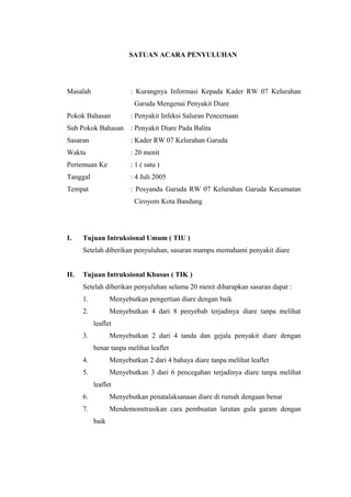 SATUAN ACARA PENYULUHAN
Masalah : Kurangnya Informasi Kepada Kader RW 07 Kelurahan
Garuda Mengenai Penyakit Diare
Pokok Bahasan : Penyakit Infeksi Saluran Pencernaan
Sub Pokok Bahasan : Penyakit Diare Pada Balita
Sasaran : Kader RW 07 Kelurahan Garuda
Waktu : 20 menit
Pertemuan Ke : 1 ( satu )
Tanggal : 4 Juli 2005
Tempat : Posyandu Garuda RW 07 Kelurahan Garuda Kecamatan
Ciroyom Kota Bandung
I. Tujuan Intruksional Umum ( TIU )
Setelah diberikan penyuluhan, sasaran mampu memahami penyakit diare
II. Tujuan Intruksional Khusus ( TIK )
Setelah diberikan penyuluhan selama 20 menit diharapkan sasaran dapat :
1. Menyebutkan pengertian diare dengan baik
2. Menyebutkan 4 dari 8 penyebab terjadinya diare tanpa melihat
leaflet
3. Menyebutkan 2 dari 4 tanda dan gejala penyakit diare dengan
benar tanpa melihat leaflet
4. Menyebutkan 2 dari 4 bahaya diare tanpa melihat leaflet
5. Menyebutkan 3 dari 6 pencegahan terjadinya diare tanpa melihat
leaflet
6. Menyebutkan penatalaksanaan diare di rumah dengaan benar
7. Mendemonstrasikan cara pembuatan larutan gula garam dengan
baik
 
