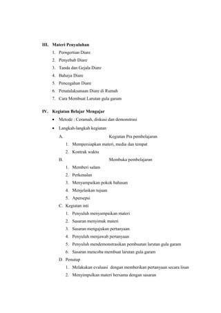 III. Materi Penyuluhan
1. Perngertian Diare
2. Penyebab Diare
3. Tanda dan Gejala Diare
4. Bahaya Diare
5. Pencegahan Diare
6. Penatalaksanaan Diare di Rumah
7. Cara Membuat Larutan gula garam
IV. Kegiatan Belajar Mengajar
• Metode : Ceramah, diskusi dan demonstrasi
• Langkah-langkah kegiatan
A. Kegiatan Pra pembelajaran
1. Mempersiapkan materi, media dan tempat
2. Kontrak waktu
B. Membuka pembelajaran
1. Memberi salam
2. Perkenalan
3. Menyampaikan pokok bahasan
4. Menjelaskan tujuan
5. Apersepsi
C. Kegiatan inti
1. Penyuluh menyampaikan materi
2. Sasaran menyimak materi
3. Sasaran mengajukan pertanyaan
4. Penyuluh menjawab pertanyaan
5. Penyuluh mendemonstrasikan pembuatan larutan gula garam
6. Sasaran mencoba membuat larutan gula garam
D. Penutup
1. Melakukan evaluasi dengan memberikan pertanyaan secara lisan
2. Menyimpulkan materi bersama dengan sasaran
 