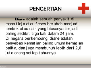 PENGERTIAN
       Diare adalah sebuah penyakit  di
mana t inj a at au f eses ber ubah menj adi
lembek at au cair yang biasanya t er j adi
paling sedikit t iga kali dalam 24 j am.
Di negar a ber kembang, diar e adalah
penyebab kemat ian paling umum kemat ian
balit a, dan j uga membunuh lebih dar i 2,6
j ut a or ang set iap t ahunnya.
 