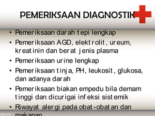 PEMERIKSAAN DIAGNOSTIK
• Pemer iksaan dar ah t epi lengkap
• Pemer iksaan AGD, elekt r olit , ur eum,
  kr eat inin dan ber at j enis plasma
• Pemer iksaan ur ine lengkap
• Pemer iksaan t inj a, PH, leukosit , glukosa,
  dan adanya dar ah
• Pemer iksaan biakan empedu bila demam
  t inggi dan dicur igai inf eksi sist emik
• Riwayat aler gi pada obat -obat an dan
 